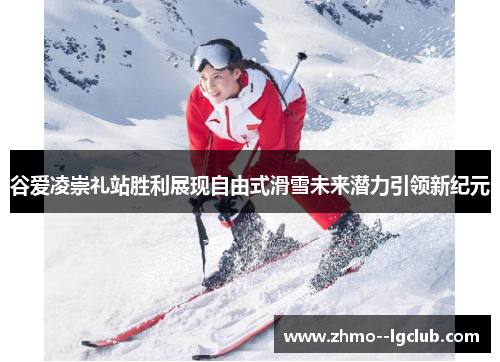谷爱凌崇礼站胜利展现自由式滑雪未来潜力引领新纪元 谷爱凌崇礼站胜利展现自由式滑雪未来潜力引领新纪元