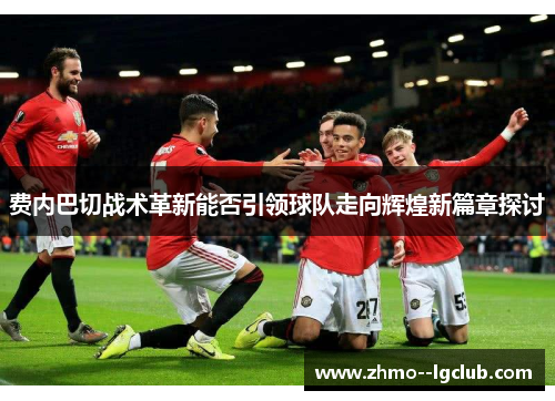 费内巴切战术革新能否引领球队走向辉煌新篇章探讨 费内巴切战术革新能否引领球队走向辉煌新篇章探讨