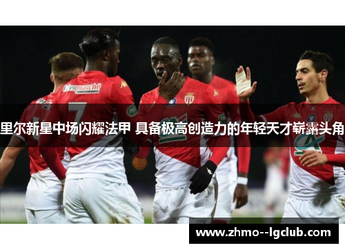 里尔新星中场闪耀法甲 具备极高创造力的年轻天才崭露头角 里尔新星中场闪耀法甲 具备极高创造力的年轻天才崭露头角