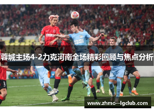 蓉城主场4-2力克河南全场精彩回顾与焦点分析 蓉城主场4-2力克河南全场精彩回顾与焦点分析