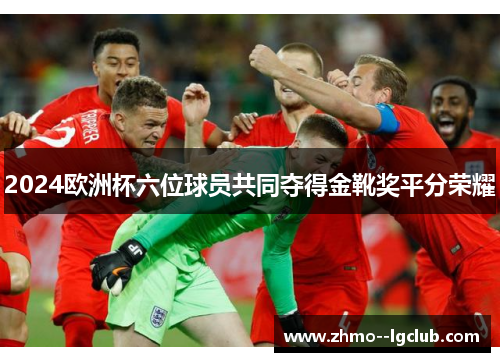 2024欧洲杯六位球员共同夺得金靴奖平分荣耀 2024欧洲杯六位球员共同夺得金靴奖平分荣耀