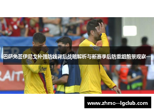 巴萨免签伊尼戈补强防线背后战略解析与新赛季后防重组前景观察一