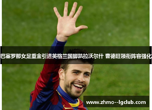 巴塞罗那女足重金引进英格兰国脚凯拉沃尔什 曹德旺领衔阵容强化