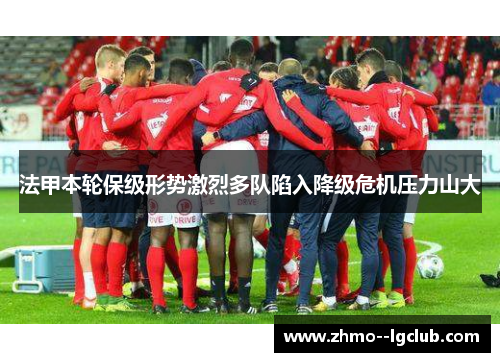 法甲本轮保级形势激烈多队陷入降级危机压力山大 法甲本轮保级形势激烈多队陷入降级危机压力山大