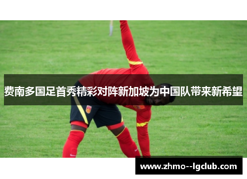 费南多国足首秀精彩对阵新加坡为中国队带来新希望 费南多国足首秀精彩对阵新加坡为中国队带来新希望