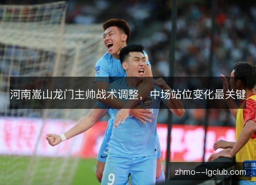 河南嵩山龙门主帅战术调整,中场站位变化最关键 河南嵩山龙门主帅战术调整,中场站位变化最关键
