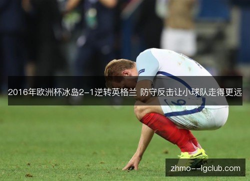 2016年欧洲杯冰岛2-1逆转英格兰 防守反击让小球队走得更远 2016年欧洲杯冰岛2-1逆转英格兰 防守反击让小球队走得更远