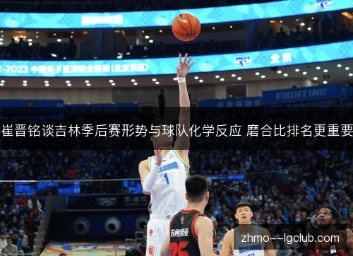 崔晋铭谈吉林季后赛形势与球队化学反应 磨合比排名更重要 崔晋铭谈吉林季后赛形势与球队化学反应 磨合比排名更重要
